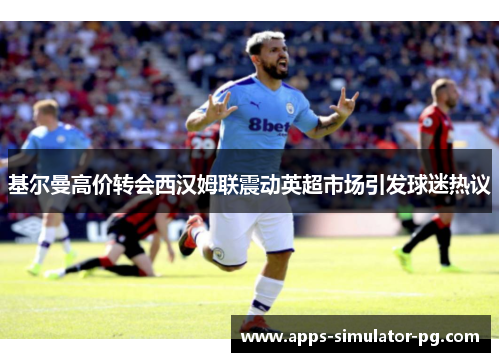 基尔曼高价转会西汉姆联震动英超市场引发球迷热议 基尔曼高价转会西汉姆联震动英超市场引发球迷热议