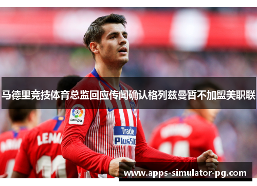 马德里竞技体育总监回应传闻确认格列兹曼暂不加盟美职联