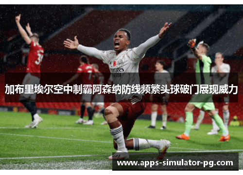 加布里埃尔空中制霸阿森纳防线频繁头球破门展现威力
