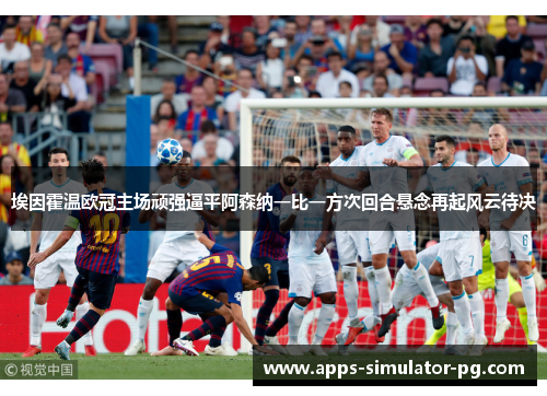 埃因霍温欧冠主场顽强逼平阿森纳一比一方次回合悬念再起风云待决